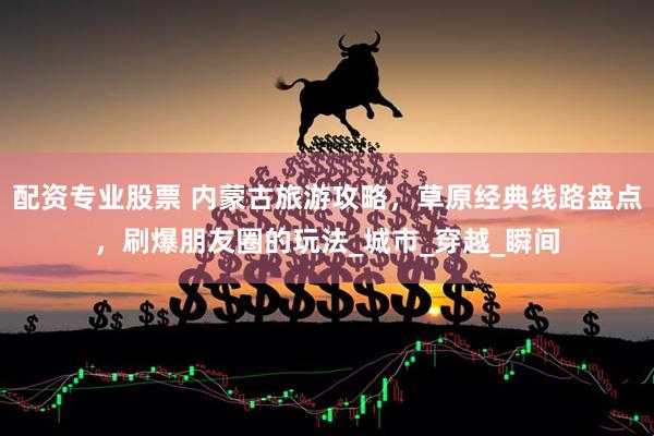 配资专业股票 内蒙古旅游攻略，草原经典线路盘点，刷爆朋友圈的玩法_城市_穿越_瞬间