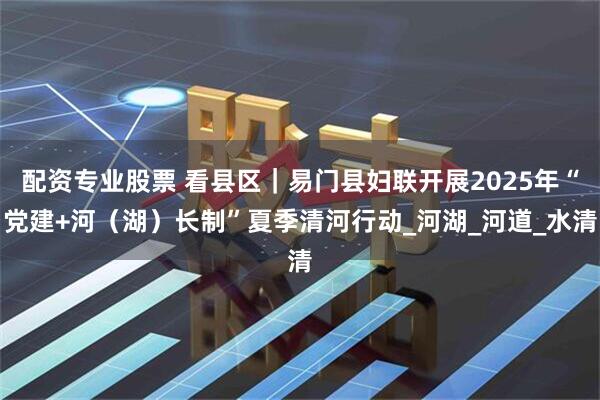 配资专业股票 看县区｜易门县妇联开展2025年“党建+河（湖）长制”夏季清河行动_河湖_河道_水清