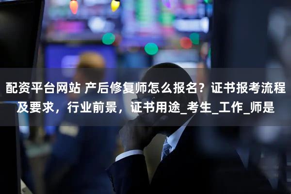 配资平台网站 产后修复师怎么报名？证书报考流程及要求，行业前景，证书用途_考生_工作_师是