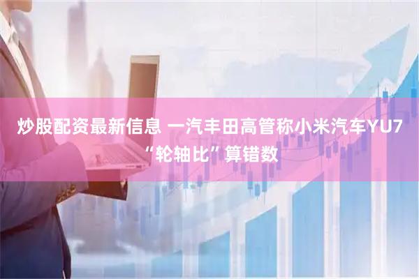 炒股配资最新信息 一汽丰田高管称小米汽车YU7“轮轴比”算错数