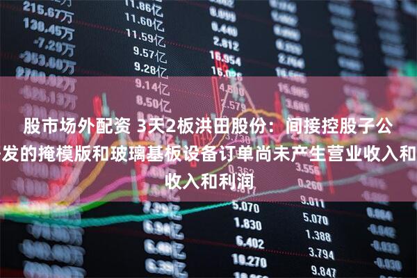股市场外配资 3天2板洪田股份：间接控股子公司研发的掩模版和玻璃基板设备订单尚未产生营业收入和利润