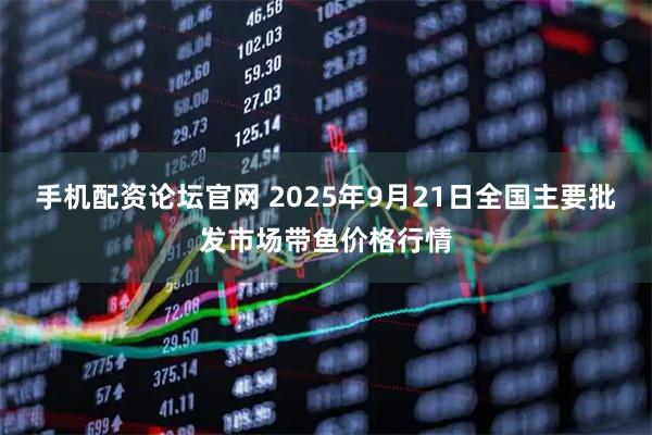 手机配资论坛官网 2025年9月21日全国主要批发市场带鱼价格行情