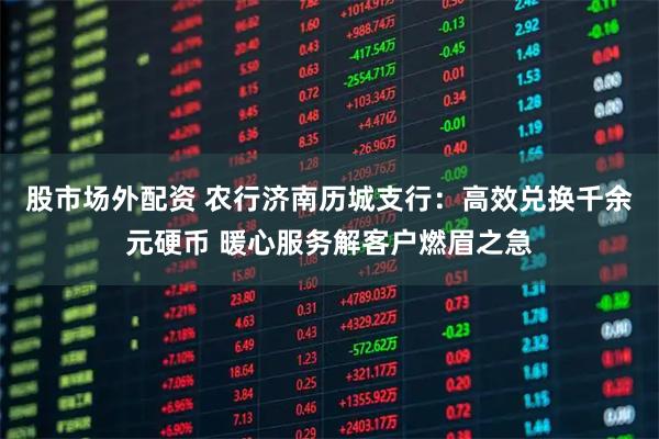 股市场外配资 农行济南历城支行：高效兑换千余元硬币 暖心服务解客户燃眉之急