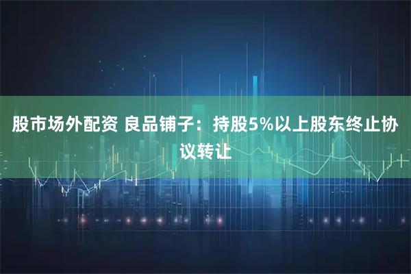 股市场外配资 良品铺子：持股5%以上股东终止协议转让