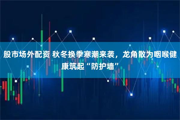 股市场外配资 秋冬换季寒潮来袭，龙角散为咽喉健康筑起“防护墙”