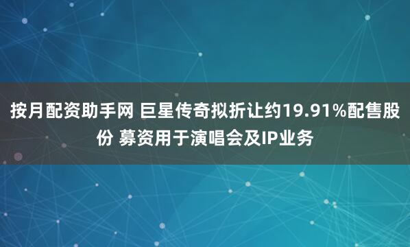 按月配资助手网 巨星传奇拟折让约19.91%配售股份 募资用于演唱会及IP业务