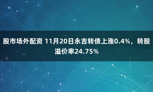 股市场外配资 11月20日永吉转债上涨0.4%，转股溢价率24.75%