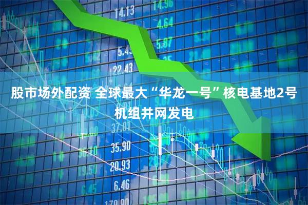 股市场外配资 全球最大“华龙一号”核电基地2号机组并网发电