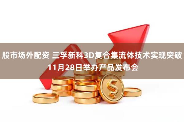 股市场外配资 三孚新科3D复合集流体技术实现突破 11月28日举办产品发布会
