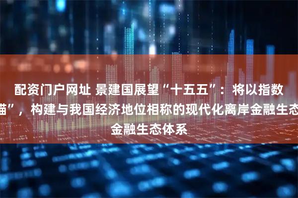 配资门户网址 景建国展望“十五五”：将以指数为“锚”，构建与我国经济地位相称的现代化离岸金融生态体系