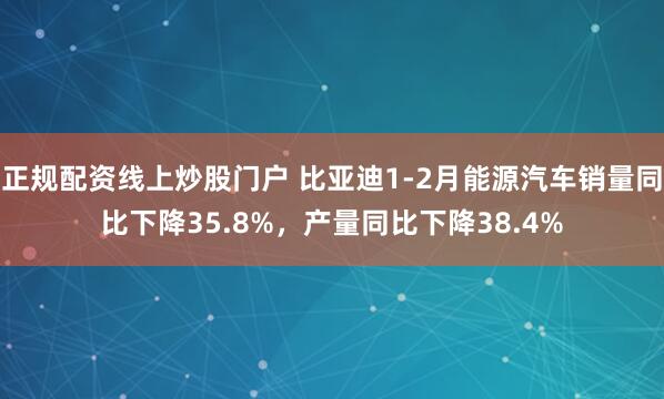 正规配资线上炒股门户 比亚迪1-2月能源汽车销量同比下降35.8%，产量同比下降38.4%