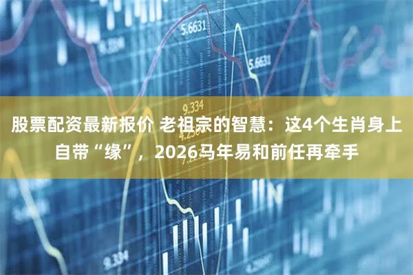 股票配资最新报价 老祖宗的智慧：这4个生肖身上自带“缘”，2026马年易和前任再牵手