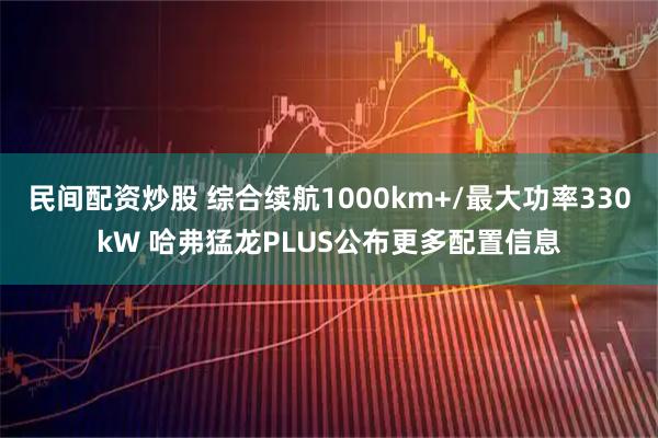 民间配资炒股 综合续航1000km+/最大功率330kW 哈弗猛龙PLUS公布更多配置信息
