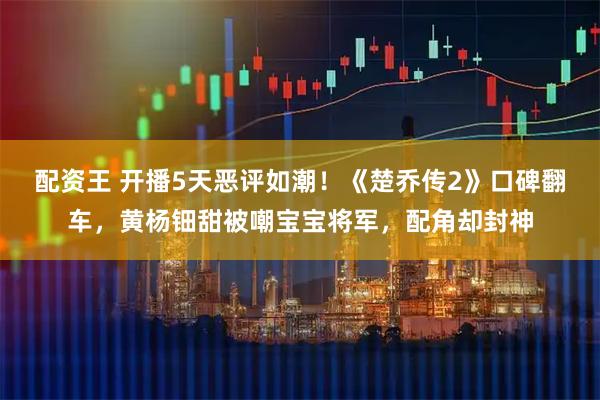 配资王 开播5天恶评如潮！《楚乔传2》口碑翻车，黄杨钿甜被嘲宝宝将军，配角却封神