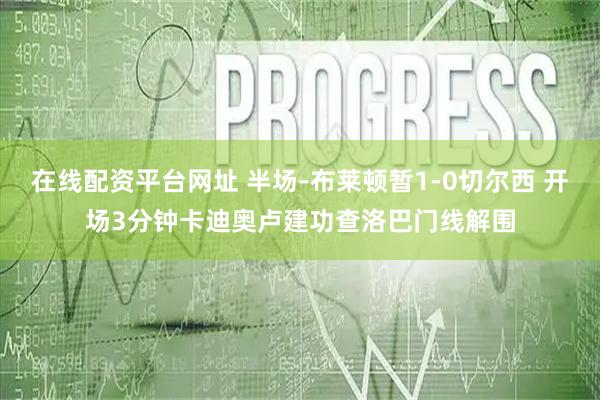 在线配资平台网址 半场-布莱顿暂1-0切尔西 开场3分钟卡迪奥卢建功查洛巴门线解围