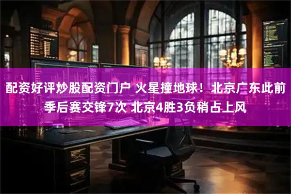 配资好评炒股配资门户 火星撞地球！北京广东此前季后赛交锋7次 北京4胜3负稍占上风