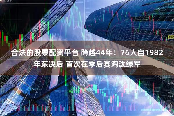合法的股票配资平台 跨越44年！76人自1982年东决后 首次在季后赛淘汰绿军