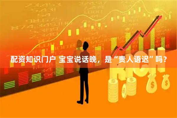 配资知识门户 宝宝说话晚，是“贵人语迟”吗？