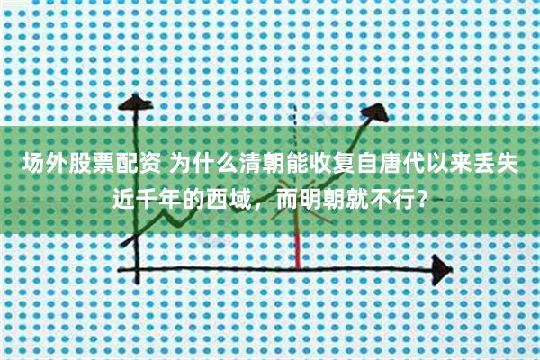 场外股票配资 为什么清朝能收复自唐代以来丢失近千年的西域，而明朝就不行？