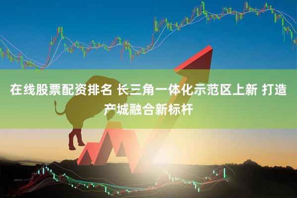 在线股票配资排名 长三角一体化示范区上新 打造产城融合新标杆