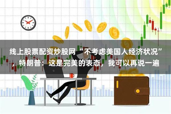 线上股票配资炒股网 “不考虑美国人经济状况”，特朗普：这是完美的表态，我可以再说一遍