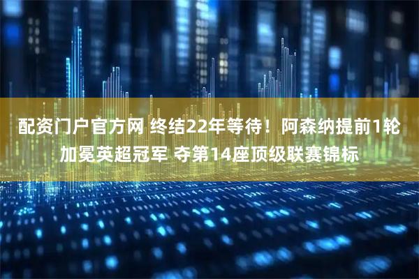 配资门户官方网 终结22年等待！阿森纳提前1轮加冕英超冠军 夺第14座顶级联赛锦标
