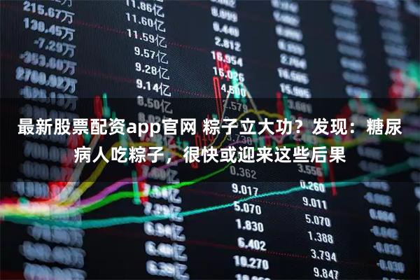 最新股票配资app官网 粽子立大功？发现：糖尿病人吃粽子，很快或迎来这些后果