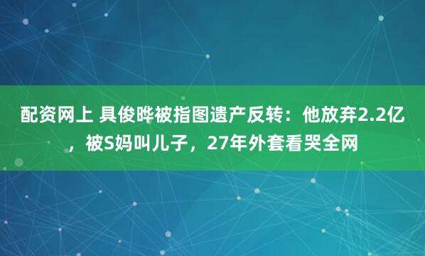 配资网上 具俊晔被指图遗产反转：他放弃2.2亿，被S妈叫儿子，27年外套看哭全网