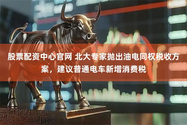 股票配资中心官网 北大专家抛出油电同权税收方案，建议普通电车新增消费税