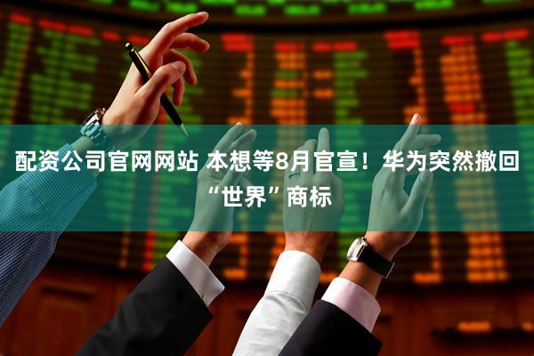 配资公司官网网站 本想等8月官宣！华为突然撤回“世界”商标