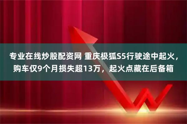 专业在线炒股配资网 重庆极狐S5行驶途中起火，购车仅9个月损失超13万，起火点藏在后备箱
