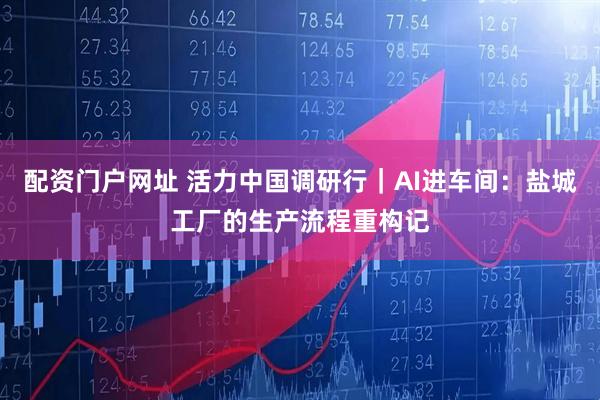配资门户网址 活力中国调研行｜AI进车间：盐城工厂的生产流程重构记