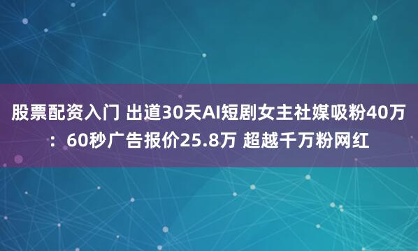 股票配资入门 出道30天AI短剧女主社媒吸粉40万:60秒广告报价25.8万 超越千万粉网红