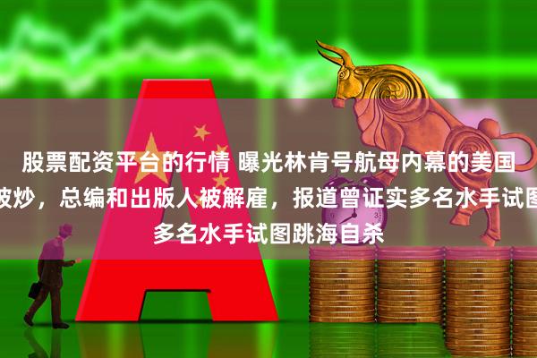 股票配资平台的行情 曝光林肯号航母内幕的美国军报多人被炒，总编和出版人被解雇，报道曾证实多名水手试图跳海自杀