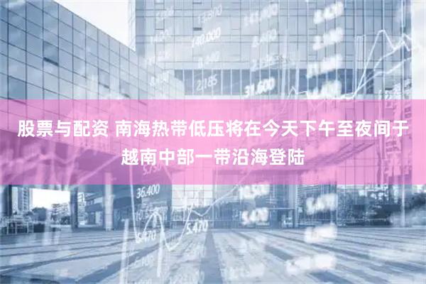 股票与配资 南海热带低压将在今天下午至夜间于越南中部一带沿海登陆