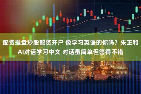 配资操盘炒股配资开户 像学习英语的你吗？朱正和AI对话学习中文 对话虽简单但答得不错