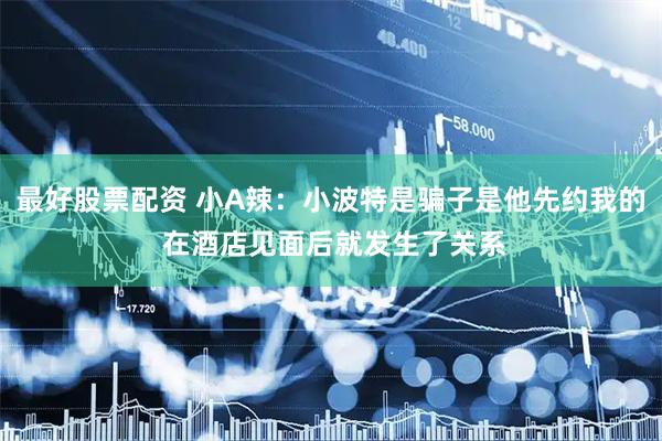 最好股票配资 小A辣：小波特是骗子是他先约我的 在酒店见面后就发生了关系