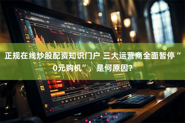 正规在线炒股配资知识门户 三大运营商全面暂停“0元购机”，是何原因？
