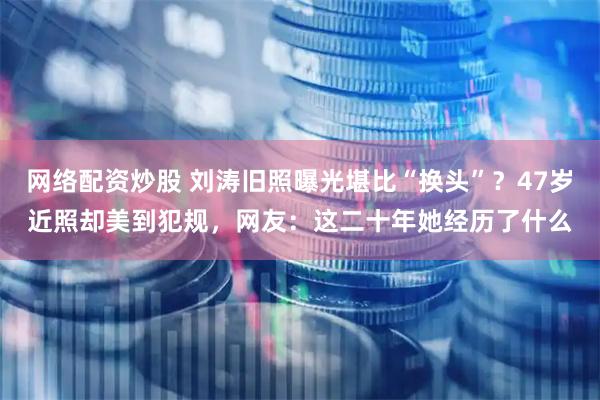 网络配资炒股 刘涛旧照曝光堪比“换头”？47岁近照却美到犯规，网友：这二十年她经历了什么