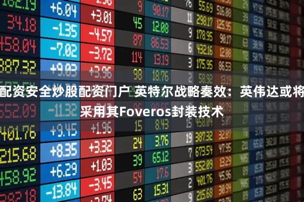 配资安全炒股配资门户 英特尔战略奏效：英伟达或将采用其Foveros封装技术
