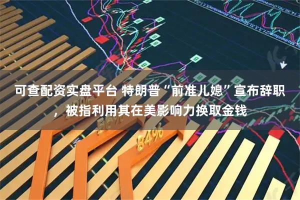 可查配资实盘平台 特朗普“前准儿媳”宣布辞职，被指利用其在美影响力换取金钱
