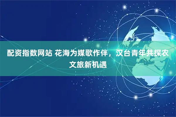 配资指数网站 花海为媒歌作伴，汉台青年共探农文旅新机遇